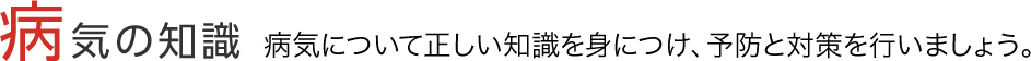 病気の知識｜病気について正しい知識を身につけ、予防と対策を行いましょう。