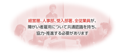 経営層、人事部、受入部署、全従業員が、障がい者雇用について共通認識を持ち、協力・推進する必要があります