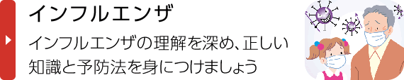 インフルエンザ｜インフルエンザの理解を深め、正しい知識と予防法を身に付けましょう